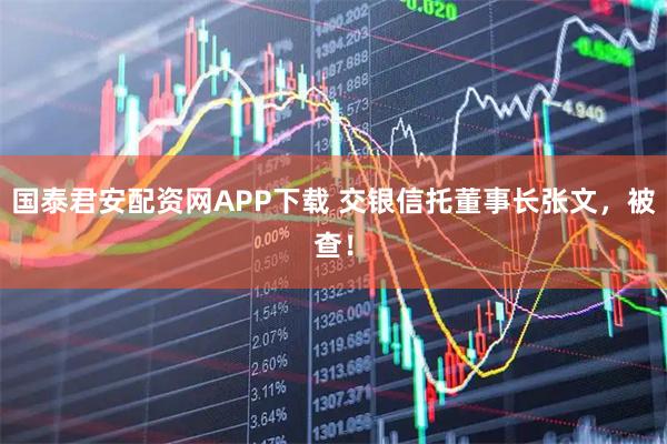 国泰君安配资网APP下载 交银信托董事长张文，被查！